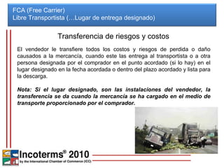 FCA (Free Carrier) Libre Transportista (…Lugar de entrega designado)  Transferencia de riesgos y costos El vendedor le transfiere todos los costos y riesgos de perdida o daño causados a la mercancía, cuando este las entrega al transportista o a otra persona designada por el comprador en el punto acordado (si lo hay) en el lugar designado en la fecha acordada o dentro del plazo acordado y lista para la descarga. Nota: Si el lugar designado, son las instalaciones del vendedor, la transferencia se da cuando la mercancía se ha cargado en el medio de transporte proporcionado por el comprador. 