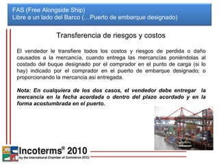 FAS (Free Alongside Ship) Libre a un lado del Barco (…Puerto de embarque designado)  Transferencia de riesgos y costos El vendedor le transfiere todos los costos y riesgos de perdida o daño causados a la mercancía, cuando entrega las mercancías poniéndolas al costado del buque designado por el comprador en el punto de carga (si lo hay) indicado por el comprador en el puerto de embarque designado; o proporcionando la mercancia asi entregada. Nota: En cualquiera de los dos casos, el vendedor debe entregar  la mercancía en la fecha acordada o dentro del plazo acordado y en la forma acostumbrada en el puerto. 