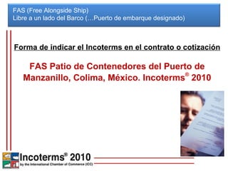 FAS (Free Alongside Ship) Libre a un lado del Barco (…Puerto de embarque designado)  Forma de indicar el Incoterms en el contrato o cotización FAS Patio de Contenedores del Puerto de Manzanillo, Colima, México. Incoterms ®  2010 