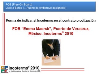 FOB (Free On Board) Libre a Bordo (…Puerto de embarque designado)  Forma de indicar el Incoterms en el contrato o cotización FOB “Emma Maersk”, Puerto de Veracruz, México. Incoterms ®  2010 