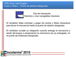 CFR (Cost  and Freight) Costo y Flete (…Puerto de destino designado)  El vendedor debe contratar y pagar los costos y fletes necesarios para llevar la mercancía hasta el puerto de destino designado. El vendedor cumple su obligación cuando entrega la mercancía a bordo del buque o proporcionar la mercancía así ya entregada, en el puerto de embarque designado. Tipo de transporte: Marítimo y vías navegables interiores 