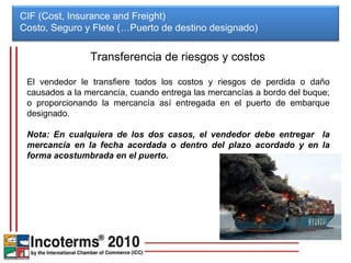 CIF (Cost, Insurance and Freight) Costo, Seguro y Flete (…Puerto de destino designado)  Transferencia de riesgos y costos El vendedor le transfiere todos los costos y riesgos de perdida o daño causados a la mercancía, cuando entrega las mercancías a bordo del buque; o proporcionando la mercancía así entregada en el puerto de embarque designado.  Nota: En cualquiera de los dos casos, el vendedor debe entregar  la mercancía en la fecha acordada o dentro del plazo acordado y en la forma acostumbrada en el puerto. 