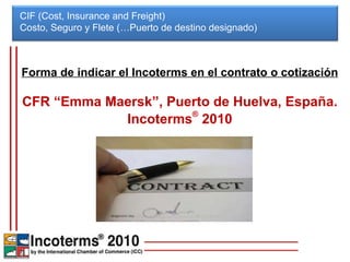 CIF (Cost, Insurance and Freight) Costo, Seguro y Flete (…Puerto de destino designado)  Forma de indicar el Incoterms en el contrato o cotización CFR “Emma Maersk”, Puerto de Huelva, España. Incoterms ®  2010 