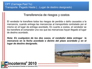 CPT (Carriage Paid To) Transporte  Pagado Hasta (…Lugar de destino designado)  Transferencia de riesgos y costos El vendedor le transfiere todos los riesgos de perdida o daño causados a la mercancía, cuando entrega las mercancías al transportista contratado por el mismo en el lugar de entrega acordado. En cuanto a costos, el vendedor se los transfiere al comprador una vez que las mercancias hayan llegado al lugar de destino acordado. Nota: En cualquiera de los dos casos, el vendedor debe entregar  la mercancía en la fecha acordada o dentro del plazo acordado y en el lugar de destino designado. 