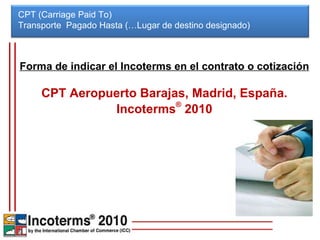 Forma de indicar el Incoterms en el contrato o cotización CPT Aeropuerto Barajas, Madrid, España. Incoterms ®  2010 CPT (Carriage Paid To) Transporte  Pagado Hasta (…Lugar de destino designado)  