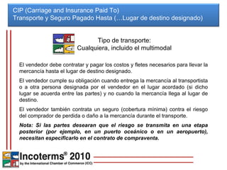 CIP (Carriage and Insurance Paid To) Transporte y Seguro Pagado Hasta (…Lugar de destino designado)  El vendedor debe contratar y pagar los costos y fletes necesarios para llevar la mercancía hasta el lugar de destino designado. El vendedor cumple su obligación cuando entrega la mercancía al transportista o a otra persona designada por el vendedor en el lugar acordado (si dicho lugar se acuerda entre las partes) y no cuando la mercancía llega al lugar de destino. El vendedor también contrata un seguro (cobertura mínima) contra el riesgo del comprador de perdida o daño a la mercancía durante el transporte. Nota: Si las partes desearan que el riesgo se transmita en una etapa posterior (por ejemplo, en un puerto oceánico o en un aeropuerto), necesitan especificarlo en el contrato de compraventa. Tipo de transporte: Cualquiera, incluido el multimodal 