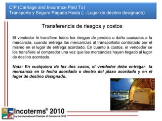 CIP (Carriage and Insurance Paid To) Transporte y Seguro Pagado Hasta (…Lugar de destino designado)  Transferencia de riesgos y costos El vendedor le transfiere todos los riesgos de perdida o daño causados a la mercancía, cuando entrega las mercancías al transportista contratado por el mismo en el lugar de entrega acordado. En cuanto a costos, el vendedor se los transfiere al comprador una vez que las mercancias hayan llegado al lugar de destino acordado. Nota: En cualquiera de los dos casos, el vendedor debe entregar  la mercancía en la fecha acordada o dentro del plazo acordado y en el lugar de destino designado. 