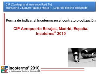 CIP (Carriage and Insurance Paid To) Transporte y Seguro Pagado Hasta (…Lugar de destino designado)  Forma de indicar el Incoterms en el contrato o cotización CIP Aeropuerto Barajas, Madrid, España. Incoterms ®  2010 
