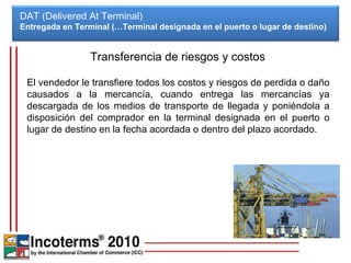 DAT (Delivered At Terminal) Entregada en Terminal (…Terminal designada en el puerto o lugar de destino)  Transferencia de riesgos y costos El vendedor le transfiere todos los costos y riesgos de perdida o daño causados a la mercancía, cuando entrega las mercancías ya descargada de los medios de transporte de llegada y poniéndola a disposición del comprador en la terminal designada en el puerto o lugar de destino en la fecha acordada o dentro del plazo acordado. 
