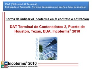DAT (Delivered At Terminal) Entregada en Terminal (…Terminal designada en el puerto o lugar de destino)  Forma de indicar el Incoterms en el contrato o cotización DAT Terminal de Contenedores 2, Puerto de Houston, Texas, EUA. Incoterms ®  2010 