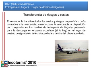DAP (Delivered At Place) Entregada en Lugar (…Lugar de destino designado)  Transferencia de riesgos y costos El vendedor le transfiere todos los costos y riesgos de perdida o daño causados a la mercancía, cuando pone la mercancía a disposición del comprador en los medios de transporte de llegada preparada para la descarga en el punto acordado (si lo hay) en el lugar de destino designado en la fecha acordada o dentro del plazo acordado. 