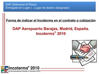 DAP (Delivered At Place) Entregada en Lugar (…Lugar de destino designado)  Forma de indicar el Incoterms en el contrato o cotización DAP Aeropuerto Barajas, Madrid, España. Incoterms ®  2010 