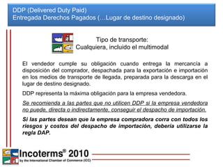 DDP (Delivered Duty Paid) Entregada Derechos Pagados (…Lugar de destino designado)  El vendedor cumple su obligación cuando entrega la mercancía a disposición del comprador, despachada para la exportación e importación en los medios de transporte de llegada, preparada para la descarga en el lugar de destino designado. DDP representa la máxima obligación para la empresa vendedora. Se recomienda a las partes que no utilicen DDP si la empresa vendedora no puede, directa o indirectamente, conseguir el despacho de importación. Si las partes desean que la empresa compradora corra con todos los riesgos y costos del despacho de importación, debería utilizarse la regla DAP. Tipo de transporte: Cualquiera, incluido el multimodal 