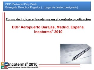 DDP (Delivered Duty Paid) Entregada Derechos Pagados (…Lugar de destino designado)  Forma de indicar el Incoterms en el contrato o cotización DDP Aeropuerto Barajas, Madrid, España. Incoterms ®  2010 