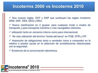 Incoterms 2000 vs Incoterms 2010  Dos nuevas reglas, DAT y DAP que sustituyen las reglas incoterms 2000, DAF, DES, DEQ y DDU. Nueva clasificación en 2 grupos: para cualquier modo o modos de transporte y para transporte marítimo o vías navegables interiores. utilización tanto en comercio interno como para internacional. No mas utilización del termino “borda del barco” en FOB, CFR y CIF. Imposición de obligaciones tanto a vendedor como a comprador en lo relativo a prestar ayuda en la obtención de acreditaciones relacionadas con la seguridad. Existencia de la comunicación electrónica. 