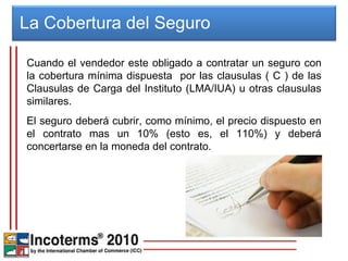 La Cobertura del Seguro  Cuando el vendedor este obligado a contratar un seguro con la cobertura mínima dispuesta  por las clausulas ( C ) de las Clausulas de Carga del Instituto (LMA/IUA) u otras clausulas similares.  El seguro deberá cubrir, como mínimo, el precio dispuesto en el contrato mas un 10% (esto es, el 110%) y deberá concertarse en la moneda del contrato. 