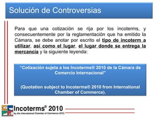Solución de Controversias  Para que una cotización se rija por los incoterms, y consecuentemente por la reglamentación que ha emitido la Cámara, se debe anotar por escrito el  tipo de incoterm a utilizar ,  así como el lugar ,  el lugar donde se entrega la mercancía  y la siguiente leyenda: “ Cotización sujeta a los Incoterms® 2010 de la Cámara de Comercio Internacional” (Quotation subject to Incoterms® 2010 from International Chamber of Commerce). 