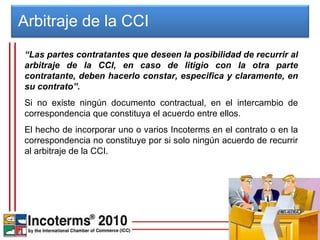 “ Las partes contratantes que deseen la posibilidad de recurrir al arbitraje de la CCI, en caso de litigio con la otra parte contratante, deben hacerlo constar, especifica y claramente, en su contrato”.   Si no existe ningún documento contractual, en el intercambio de correspondencia que constituya el acuerdo entre ellos.  El hecho de incorporar uno o varios Incoterms en el contrato o en la correspondencia no constituye por si solo ningún acuerdo de recurrir al arbitraje de la CCI. Arbitraje de la CCI  