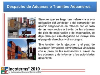 Despacho de Aduanas o Trámites Aduaneros  Siempre que se haga una referencia a una obligación del vendedor o del comprador de asumir obligaciones en relación con el paso de las mercancías a través de las aduanas del país de exportación o de importación, se deja claro que esa obligación no incluye solo el pago de derechos y otras cargas.  Sino también de la ejecución y el pago de cualquier formalidad administrativa vinculada con el paso de las mercancías a través de las aduanas y de informar a las autoridades aduaneras. 