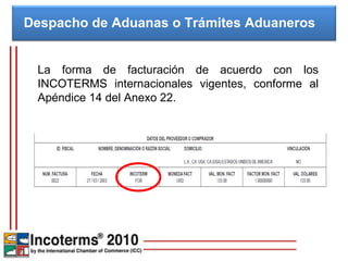 La forma de facturación de acuerdo con los INCOTERMS internacionales vigentes, conforme al Apéndice 14 del Anexo 22. Despacho de Aduanas o Trámites Aduaneros  