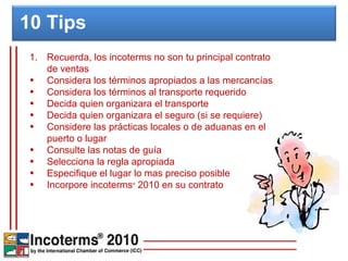 Recuerda, los incoterms no son tu principal contrato de ventas Considera los términos apropiados a las mercancías Considera los términos al transporte requerido Decida quien organizara el transporte Decida quien organizara el seguro (si se requiere) Considere las prácticas locales o de aduanas en el puerto o lugar Consulte las notas de guía Selecciona la regla apropiada Especifique el lugar lo mas preciso posible Incorpore incoterms ®  2010 en su contrato 10 Tips  