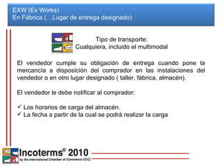 EXW (Ex Works) En Fábrica (…Lugar de entrega designado)  El vendedor cumple su obligación de entrega cuando pone la mercancía a disposición del comprador en las instalaciones del vendedor o en otro lugar designado ( taller, fábrica, almacén). El vendedor le debe notificar al comprador: Los horarios de carga del almacén. La fecha a partir de la cual se podrá realizar la carga Tipo de transporte: Cualquiera, incluido el multimodal 