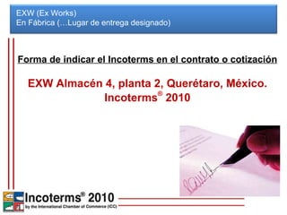 EXW (Ex Works) En Fábrica (…Lugar de entrega designado)  Forma de indicar el Incoterms en el contrato o cotización EXW Almacén 4, planta 2, Querétaro, México. Incoterms ®  2010 
