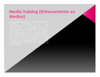 El Media Training (Entrenamiento en
Medios)      consiste    en     una
preparación a fin de que una
persona que por cualquier motivo o
circunstancia tenga la necesidad
de interactuar con representantes
de medios de comunicación, tenga
las herramientas necesarias para
expresar con efectividad lo que
desea decir y pueda salir avante de
preguntas o situaciones difíciles o
incómodas.
 