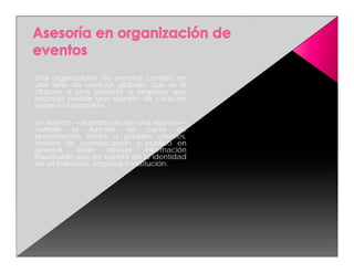 Una organización de eventos consiste en
una serie de servicios globales que se le
ofrecen a una persona o empresa que
necesita realizar una reunión de carácter
social o corporativo.

Un evento —además de ser una reunión—
cumple       la   función   de   carta   de
presentación frente a posibles clientes,
medios de comunicación y público en
general.      Suele    ofrecer  información
insustituible que da cuenta de la identidad
de un individuo, empresa o institución.
 