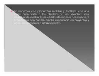    Lo hacemos con propuestas realistas y factibles, con una
    clara orientación a los objetivos y una voluntad, casi
    obsesiva, de evaluar los resultados de manera continuada. Y
    lo hacemos con nuestra amplia experiencia en proyectos y
    entornos nacionales e internacionales.
 