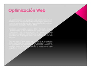 La optimización de páginas web es el proceso de
modificar la información de una página web para
mejorar su posición en los buscadores de Internet,
tales como: Google, Yahoo, MSN.

También conocido como SEO (Search Engine
Optimization) o la optimización para motores de
búsqueda. La optimización de páginas web
consiste en aplicar varias técnicas para mejorar la
posición de su página web en los buscadores de
Internet.

Esto incluye: Crear enlaces dirigidos a su página
web, optimizar su código HTML, analizar y mejorar
sus palabras de búsqueda y también enviar su
página web a los buscadores y directorios más
populares en Internet.
 