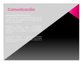 Outsourcing Comunicacional
El outsourcing es la externalización de la
gestión de una parte de la organización
que, siendo importante, no es la esencia de
dicha organización.

Nuestros    planes    de      Outsourcing
Comunicacional le permitirán a su empresa
contar con todas las herramientas
necesarias para llegar a sus potenciales
clientes.

Con este sistema su empresa siempre
contará       con   una       estrategia
comunicacional completa y actualizada a
un bajo costo.
 