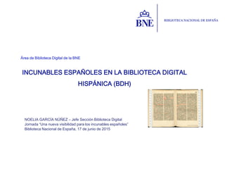 Área de Biblioteca Digital de la BNE
NOELIA GARCÍA NÚÑEZ – Jefe Sección Biblioteca Digital
Jornada “Una nueva visibilidad para los incunables españoles”
Biblioteca Nacional de España, 17 de junio de 2015
INCUNABLES ESPAÑOLES EN LA BIBLIOTECA DIGITAL
HISPÁNICA (BDH)
 