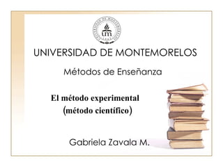 UNIVERSIDAD DE MONTEMORELOS Métodos de Enseñanza Gabriela Zavala M. El método experimental (método científico) 