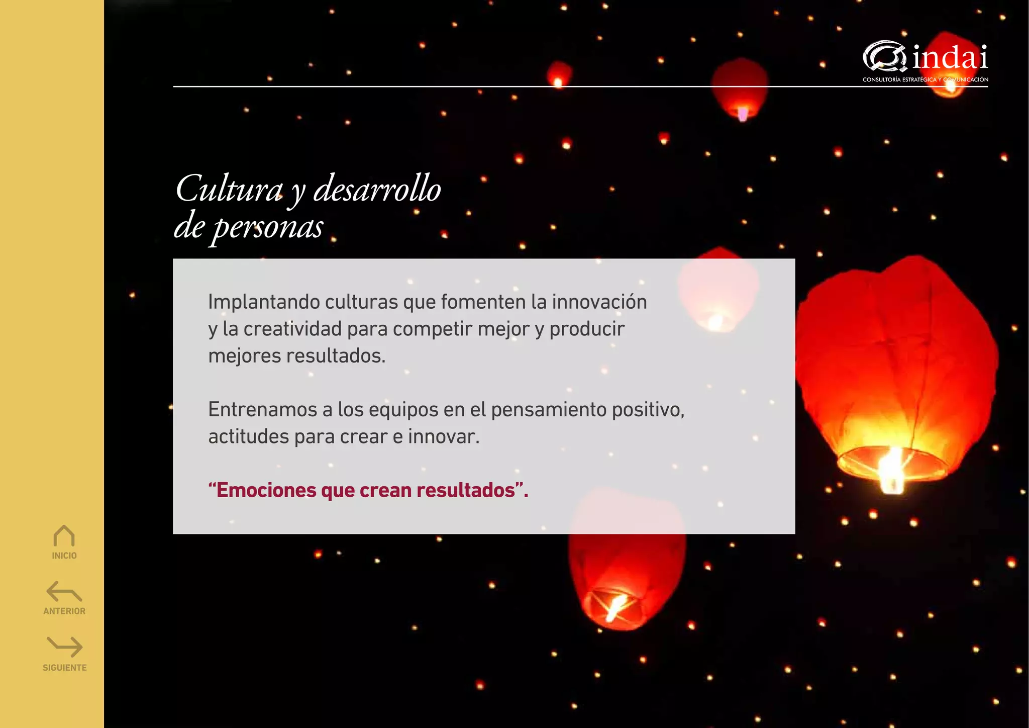 Cultura y desarrollo
de personas
  Implantando culturas que fomenten la innovación
  y la creatividad para competir mejor y producir
  mejores resultados.

  Entrenamos a los equipos en el pensamiento positivo,
  actitudes para crear e innovar.

  “Emociones que crean resultados”.
 