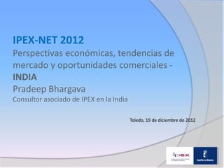 IPEX-NET 2012
Perspectivas económicas, tendencias de
mercado y oportunidades comerciales -
INDIA
Pradeep Bhargava
Consultor asociado de IPEX en la India

                                         Toledo, 19 de diciembre de 2012
 