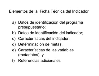 a) Datos de identificación del programa
presupuestario;
b) Datos de identificación del indicador;
c) Características del indicador;
d) Determinación de metas;
e) Características de las variables
(metadatos), y
f) Referencias adicionales
Elementos de la Ficha Técnica del Indicador
 