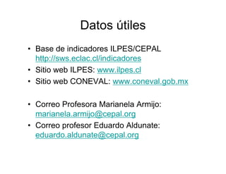 Datos útiles
• Base de indicadores ILPES/CEPAL
http://sws.eclac.cl/indicadores
• Sitio web ILPES: www.ilpes.cl
• Sitio web CONEVAL: www.coneval.gob.mx
• Correo Profesora Marianela Armijo:
marianela.armijo@cepal.org
• Correo profesor Eduardo Aldunate:
eduardo.aldunate@cepal.org
 