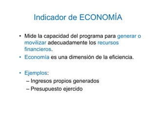 Indicador de ECONOMÍA
• Mide la capacidad del programa para generar o
movilizar adecuadamente los recursos
financieros.
• Economía es una dimensión de la eficiencia.
• Ejemplos:
– Ingresos propios generados
– Presupuesto ejercido
 