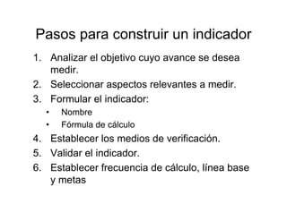 Pasos para construir un indicador
1. Analizar el objetivo cuyo avance se desea
medir.
2. Seleccionar aspectos relevantes a medir.
3. Formular el indicador:
• Nombre
• Fórmula de cálculo
4. Establecer los medios de verificación.
5. Validar el indicador.
6. Establecer frecuencia de cálculo, línea base
y metas
 