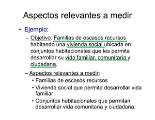 Aspectos relevantes a medir
• Ejemplo:
– Objetivo: Familias de escasos recursos
habitando una vivienda social ubicada en
conjuntos habitacionales que les permita
desarrollar su vida familiar, comunitaria y
ciudadana.
– Aspectos relevantes a medir:
• Familias de escasos recursos
• Vivienda social que permita desarrollar vida
familiar
• Conjuntos habitacionales que permitan
desarrollar vida comunitaria y ciudadana.
 
