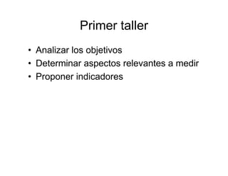 Primer taller
• Analizar los objetivos
• Determinar aspectos relevantes a medir
• Proponer indicadores
 