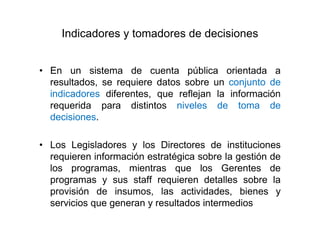 Indicadores y tomadores de decisiones
• En un sistema de cuenta pública orientada a
resultados, se requiere datos sobre un conjunto de
indicadores diferentes, que reflejan la información
requerida para distintos niveles de toma de
decisiones.
• Los Legisladores y los Directores de instituciones
requieren información estratégica sobre la gestión de
los programas, mientras que los Gerentes de
programas y sus staff requieren detalles sobre la
provisión de insumos, las actividades, bienes y
servicios que generan y resultados intermedios
 