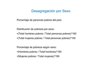 Desagregación por Sexo
Porcentaje de personas pobres del país
Distribución de pobreza por sexo:
•(Total hombres pobres / Total personas pobres)*100
•(Total mujeres pobres / Total personas pobres)*100
Porcentaje de pobreza según sexo:
•(Hombres pobres / Total hombres)*100
•(Mujeres pobres / Total mujeres)*100
 
