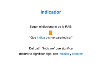 Según el diccionario de la RAE:
“Que indica o sirve para indicar”
Del Latín “Indicare” que significa
mostrar o significar algo, con indicios y señales
Indicador
 