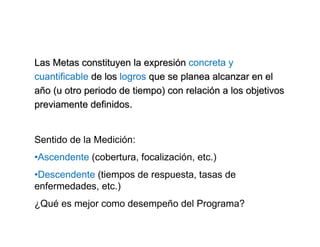 Las Metas constituyen la expresiLas Metas constituyen la expresióónn concreta y
cuantificable de losde los logros que se planea alcanzar en elque se planea alcanzar en el
aañño (u otro periodo de tiempo) con relacio (u otro periodo de tiempo) con relacióón a los objetivosn a los objetivos
previamente definidos.previamente definidos.
Sentido de la Medición:
•Ascendente (cobertura, focalización, etc.)
•Descendente (tiempos de respuesta, tasas de
enfermedades, etc.)
¿Qué es mejor como desempeño del Programa?
 