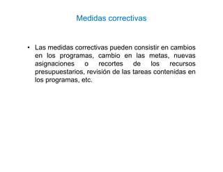 Medidas correctivas
• Las medidas correctivas pueden consistir en cambios
en los programas, cambio en las metas, nuevas
asignaciones o recortes de los recursos
presupuestarios, revisión de las tareas contenidas en
los programas, etc.
 