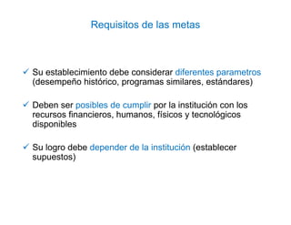 Requisitos de las metas
Su establecimiento debe considerar diferentes parametros
(desempeño histórico, programas similares, estándares)
Deben ser posibles de cumplir por la institución con los
recursos financieros, humanos, físicos y tecnológicos
disponibles
Su logro debe depender de la institución (establecer
supuestos)
 