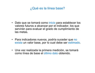 ¿Qué es la línea base?
• Dato que se tomará como inicio para establecer los
valores futuros a alcanzar por el indicador, los que
servirán para evaluar el grado de cumplimiento de
las metas.
• Para indicadores nuevos, podría suceder que no
exista un valor base, por lo cual debe ser estimado.
• Una vez realizada la primera medición, se tomará
como línea de base el último dato obtenido.
 