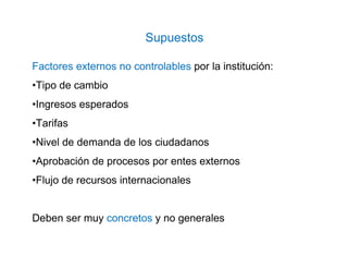 Factores externos no controlables por la institución:
•Tipo de cambio
•Ingresos esperados
•Tarifas
•Nivel de demanda de los ciudadanos
•Aprobación de procesos por entes externos
•Flujo de recursos internacionales
Deben ser muy concretos y no generales
Supuestos
 